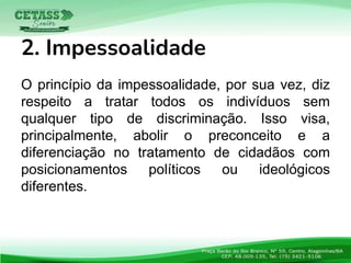O princípio da impessoalidade, por sua vez, diz
respeito a tratar todos os indivíduos sem
qualquer tipo de discriminação. Isso visa,
principalmente, abolir o preconceito e a
diferenciação no tratamento de cidadãos com
posicionamentos políticos ou ideológicos
diferentes.
2. Impessoalidade
 