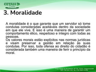 A moralidade é o que garante que um servidor só tome
condutas consideradas aceitáveis dentro da sociedade
em que ele vive. E isso é uma maneira de garantir um
comportamento ético, respeitoso e íntegro com todas as
pessoas.
Os valores morais estão explícitos nas normas jurídicas
e visam preservar a gestão em relação às suas
condutas. Por isso, toda ofensa ao direito do cidadão é
considerada também uma maneira de ferir o princípio da
moral..
3. Moralidade
 
