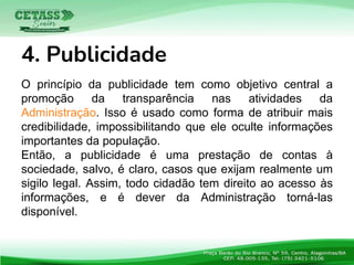 O princípio da publicidade tem como objetivo central a
promoção da transparência nas atividades da
Administração. Isso é usado como forma de atribuir mais
credibilidade, impossibilitando que ele oculte informações
importantes da população.
Então, a publicidade é uma prestação de contas à
sociedade, salvo, é claro, casos que exijam realmente um
sigilo legal. Assim, todo cidadão tem direito ao acesso às
informações, e é dever da Administração torná-las
disponível.
4. Publicidade
 