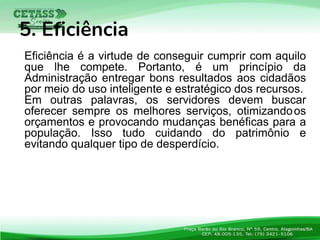 Eficiência é a virtude de conseguir cumprir com aquilo
que lhe compete. Portanto, é um princípio da
Administração entregar bons resultados aos cidadãos
por meio do uso inteligente e estratégico dos recursos.
Em outras palavras, os servidores devem buscar
oferecer sempre os melhores serviços, otimizandoos
orçamentos e provocando mudanças benéficas para a
população. Isso tudo cuidando do patrimônio e
evitando qualquer tipo de desperdício.
5. Eficiência
 