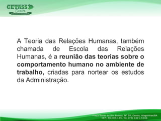 A Teoria das Relações Humanas, também
chamada de Escola das Relações
Humanas, é a reunião das teorias sobre o
comportamento humano no ambiente de
trabalho, criadas para nortear os estudos
da Administração.
 