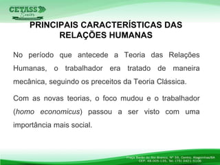 No período que antecede a Teoria das Relações
Humanas, o trabalhador era tratado de maneira
mecânica, seguindo os preceitos da Teoria Clássica.
Com as novas teorias, o foco mudou e o trabalhador
(homo economicus) passou a ser visto com uma
importância mais social.
PRINCIPAIS CARACTERÍSTICAS DAS
RELAÇÕES HUMANAS
 