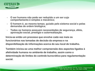 - O ser humano não pode ser reduzido a um ser cujo
comportamento é simples e mecânico;
- O homem é, ao mesmo tempo, guiado pelo sistema social e pelas
demandas de ordem biológica;
- Todos os homens possuem necessidades de segurança, afeto,
aprovação social, prestígio e autorrealização.
Inicia-se então um processo que envolve cada vez mais os
funcionários nas tomadas de decisão da empresa e na
disponibilização de informações acerca do seu local de trabalho.
Também iniciou-se uma melhor compreensão dos aspectos ligados à
afetividade humana no ambiente de trabalho, assim como a
determinação de limites do controle burocrático para regulamentação
social.
 