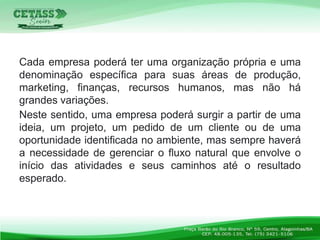 Cada empresa poderá ter uma organização própria e uma
denominação específica para suas áreas de produção,
marketing, finanças, recursos humanos, mas não há
grandes variações.
Neste sentido, uma empresa poderá surgir a partir de uma
ideia, um projeto, um pedido de um cliente ou de uma
oportunidade identificada no ambiente, mas sempre haverá
a necessidade de gerenciar o fluxo natural que envolve o
início das atividades e seus caminhos até o resultado
esperado.
 