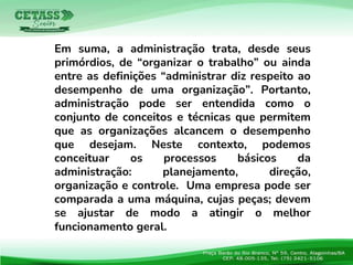 Em suma, a administração trata, desde seus
primórdios, de “organizar o trabalho” ou ainda
entre as definições “administrar diz respeito ao
desempenho de uma organização”. Portanto,
administração pode ser entendida como o
conjunto de conceitos e técnicas que permitem
que as organizações alcancem o desempenho
que desejam. Neste contexto, podemos
conceituar os processos básicos da
administração: planejamento, direção,
organização e controle. Uma empresa pode ser
comparada a uma máquina, cujas peças; devem
se ajustar de modo a atingir o melhor
funcionamento geral.
 