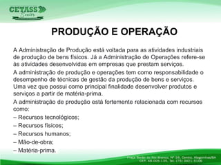 A Administração de Produção está voltada para as atividades industriais
de produção de bens físicos. Já a Administração de Operações refere-se
às atividades desenvolvidas em empresas que prestam serviços.
A administração de produção e operações tem como responsabilidade o
desempenho de técnicas de gestão da produção de bens e serviços.
Uma vez que possui como principal finalidade desenvolver produtos e
serviços a partir de matéria-prima.
A administração de produção está fortemente relacionada com recursos
como:
– Recursos tecnológicos;
– Recursos físicos;
– Recursos humanos;
– Mão-de-obra;
– Matéria-prima.
PRODUÇÃO E OPERAÇÃO
 