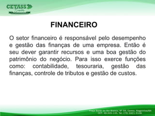 O setor financeiro é responsável pelo desempenho
e gestão das finanças de uma empresa. Então é
seu dever garantir recursos e uma boa gestão do
patrimônio do negócio. Para isso exerce funções
como: contabilidade, tesouraria, gestão das
finanças, controle de tributos e gestão de custos.
FINANCEIRO
 