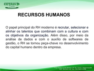 O papel principal do RH moderno é recrutar, selecionar e
alinhar os talentos que combinam com a cultura e com
os objetivos da organização. Além disso, por meio da
análise de dados e com o auxílio de softwares de
gestão, o RH se tornou peça-chave no desenvolvimento
do capital humano dentro da empresa.
RECURSOS HUMANOS
 