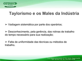 ➢ Vadiagem sistemática por parte dos operários;
➢ Desconhecimento, pela gerência, das rotinas de trabalho
do tempo necessário para sua realização;
➢ Falta de uniformidade das técnicas ou métodos de
trabalho.
Taylorismo e os Males da Indústria
 