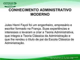 Jules Henri Fayol foi um engenheiro, empresário e
escritor formado na França. Suas experiências e
interesses o levaram a criar a Teoria Administrativa,
que integra a Teoria Clássica da Administração e
que lhe rendeu o título de pai da Escola Clássica de
Administração.
CONHECIMENTO ADMINISTRATIVO
MODERNO
 
