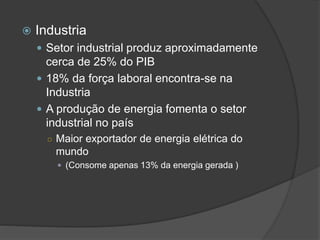  Industria
 Setor industrial produz aproximadamente
cerca de 25% do PIB
 18% da força laboral encontra-se na
Industria
 A produção de energia fomenta o setor
industrial no país
○ Maior exportador de energia elétrica do
mundo
 (Consome apenas 13% da energia gerada )
 