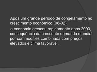 Após um grande período de congelamento no
crescimento econômico (98-02),
a economia cresceu rapidamente após 2003,
consequência da crescente demanda mundial
por commodities combinada com preços
elevados e clima favorável.
 