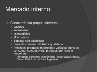 Mercado interno
 Característica preços elevados
 Lácteos
 erva-mates
 alimentícios
 Moto peças
 Bebidas não alcoólicas
 Bens de consumo de baixa qualidade
 Principais produtos importados: veículos, bens de
consumo, combustíveis, produtos químicos e
máquinas
○ Principais parceiros econômicos (importação): Brasil,
China, Estados Unidos e Argentina
 