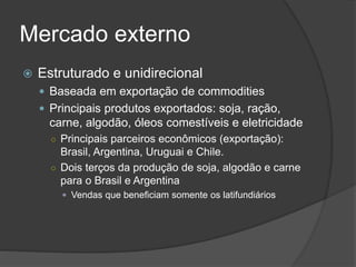 Mercado externo
 Estruturado e unidirecional
 Baseada em exportação de commodities
 Principais produtos exportados: soja, ração,
carne, algodão, óleos comestíveis e eletricidade
○ Principais parceiros econômicos (exportação):
Brasil, Argentina, Uruguai e Chile.
○ Dois terços da produção de soja, algodão e carne
para o Brasil e Argentina
 Vendas que beneficiam somente os latifundiários
 