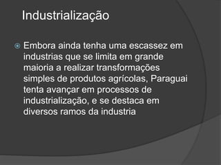 Industrialização
 Embora ainda tenha uma escassez em
industrias que se limita em grande
maioria a realizar transformações
simples de produtos agrícolas, Paraguai
tenta avançar em processos de
industrialização, e se destaca em
diversos ramos da industria
 