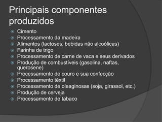 Principais componentes
produzidos
 Cimento
 Processamento da madeira
 Alimentos (lactoses, bebidas não alcoólicas)
 Farinha de trigo
 Processamento de carne de vaca e seus derivados
 Produção de combustíveis (gasolina, naftas,
querosene)
 Processamento de couro e sua confecção
 Processamento têxtil
 Processamento de oleaginosas (soja, girassol, etc.)
 Produção de cerveja
 Processamento de tabaco
 