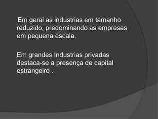 Em geral as industrias em tamanho
reduzido, predominando as empresas
em pequena escala.
Em grandes Industrias privadas
destaca-se a presença de capital
estrangeiro .
 