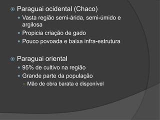  Paraguai ocidental (Chaco)
 Vasta região semi-árida, semi-úmido e
argilosa
 Propicia criação de gado
 Pouco povoada e baixa infra-estrutura
 Paraguai oriental
 95% de cultivo na região
 Grande parte da população
○ Mão de obra barata e disponível
 