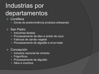 Industrias por
departamentos
 Cordillera
 Zonas de predominância produtos artesanais
 San Pedro
 Industrias lácteas
 Processamento de óleo e amido de coco
 Fabricas de carvão vegetal
 Processamento de algodão e erva-mate
 Concepción
 Industria nacional de cimento
 Frigoríficos
 Processamento de algodão
 Silos e moinhos
 