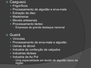  Caaguazú
 Frigoríficos
 Processamento de algodão e erva-mate
 Extração de óleo
 Madeireiras
 Moveis artesanais
 Processamento lácteo
○ Empresas de grande destaque nacional
 Guairá
 Vinícolas
 Processamento de erva-mate e algodão
 Usinas de álcool
 Industria de confecção de calçados
 Industrias lácteas
 Industria de Ao Pol
○ Uma especialidade em tecido de algodão típico da
região
 