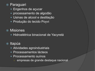  Paraguari
 Engenhos de açucar
 processamento de algodão
 Usinas de alcool e destilação
 Produção do tecido Poyvi
 Misiones
 Hidroelétrica binacional de Yacyretá
 Itapúa
 Atividades agroindustriais
 Processamentos lácteos
 Processamento suínos
○ empresas de grande destaque nacional
 