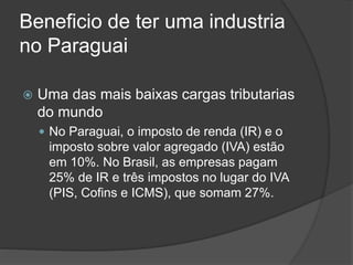 Beneficio de ter uma industria
no Paraguai
 Uma das mais baixas cargas tributarias
do mundo
 No Paraguai, o imposto de renda (IR) e o
imposto sobre valor agregado (IVA) estão
em 10%. No Brasil, as empresas pagam
25% de IR e três impostos no lugar do IVA
(PIS, Cofins e ICMS), que somam 27%.
 