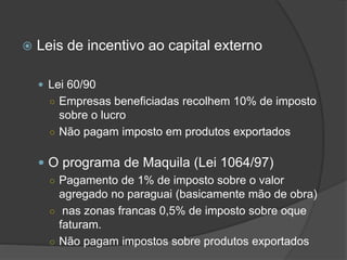  Leis de incentivo ao capital externo
 Lei 60/90
○ Empresas beneficiadas recolhem 10% de imposto
sobre o lucro
○ Não pagam imposto em produtos exportados
 O programa de Maquila (Lei 1064/97)
○ Pagamento de 1% de imposto sobre o valor
agregado no paraguai (basicamente mão de obra)
○ nas zonas francas 0,5% de imposto sobre oque
faturam.
○ Não pagam impostos sobre produtos exportados
 