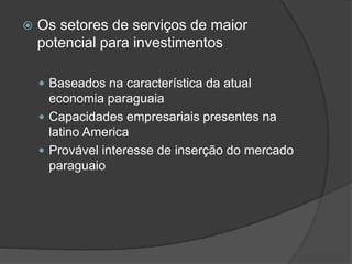  Os setores de serviços de maior
potencial para investimentos
 Baseados na característica da atual
economia paraguaia
 Capacidades empresariais presentes na
latino America
 Provável interesse de inserção do mercado
paraguaio
 