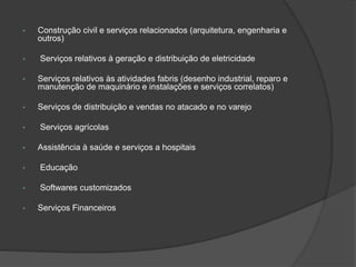 • Construção civil e serviços relacionados (arquitetura, engenharia e
outros)
• Serviços relativos à geração e distribuição de eletricidade
• Serviços relativos às atividades fabris (desenho industrial, reparo e
manutenção de maquinário e instalações e serviços correlatos)
• Serviços de distribuição e vendas no atacado e no varejo
• Serviços agrícolas
• Assistência à saúde e serviços a hospitais
• Educação
• Softwares customizados
• Serviços Financeiros
 