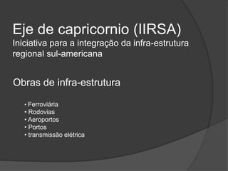 Eje de capricornio (IIRSA)
Iniciativa para a integração da infra-estrutura
regional sul-americana
Obras de infra-estrutura
• Ferroviária
• Rodovias
• Aeroportos
• Portos
• transmissão elétrica
 
