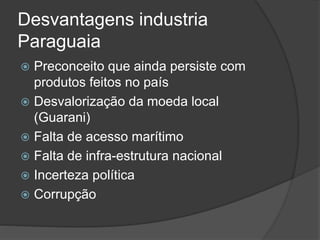Desvantagens industria
Paraguaia
 Preconceito que ainda persiste com
produtos feitos no país
 Desvalorização da moeda local
(Guarani)
 Falta de acesso marítimo
 Falta de infra-estrutura nacional
 Incerteza política
 Corrupção
 