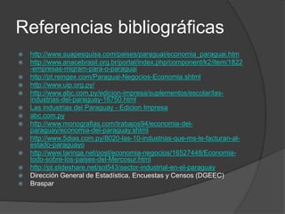 Referencias bibliográficas
 http://www.suapesquisa.com/paises/paraguai/economia_paraguai.htm
 http://www.anacebrasil.org.br/portal/index.php/component/k2/item/1822
-empresas-migram-para-o-paraguai
 http://pt.reingex.com/Paraguai-Negocios-Economia.shtml
 http://www.uip.org.py/
 http://www.abc.com.py/edicion-impresa/suplementos/escolar/las-
industrias-del-paraguay-16750.html
 Las industrias del Paraguay - Edicion Impresa
 abc.com.py
 http://www.monografias.com/trabajos94/economia-del-
paraguay/economia-del-paraguay.shtml
 http://www.5dias.com.py/8020-las-10-industrias-que-ms-le-facturan-al-
estado-paraguayo
 http://www.taringa.net/post/economia-negocios/16527448/Economia-
todo-sobre-los-paises-del-Mercosur.html
 http://pt.slideshare.net/sol543/sector-industrial-en-el-paraguay
 Dirección General de Estadística, Encuestas y Censos (DGEEC)
 Braspar
 