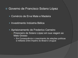  Governo de Francisco Solano López
 Comércio de Erva Mate e Madeira
 Investimento Indústria Bélica
 Aprisionamento de Frederico Carneiro
○ Prisioneiro de Solano López em sua viagem ao
Mato Grosso
 Em Consequência o crescimento de relações políticas
e militares entre Império do Brasil e Uruguai
 