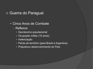  Guerra do Paraguai
 Cinco Anos de Combate
○ Reflexos
 Decréscimo populacional
 Ocupação militar (10 anos)
 Indenização
 Perda de território (para Brasil e Argentina)
 Prejudicou desenvolvimento do País
 