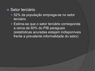  Setor terciário
 52% da população emprega-se no setor
terciário
 Estima-se que o setor terciário corresponda
a cerca de 60% do PIB paraguaio
(estatísticas acuradas estejam indisponíveis
frente a prevalente informalidade do setor)
 