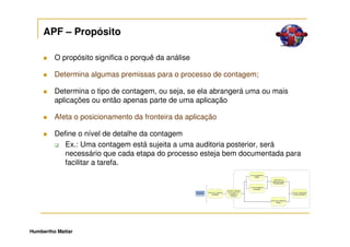 APF – Propósito

         O propósito significa o porquê da análise

         Determina algumas premissas para o processo de contagem;

         Determina o tipo de contagem, ou seja, se ela abrangerá uma ou mais
         aplicações ou então apenas parte de uma aplicação

         Afeta o posicionamento da fronteira da aplicação

         Define o nível de detalhe da contagem
            Ex.: Uma contagem está sujeita a uma auditoria posterior, será
            necessário que cada etapa do processo esteja bem documentada para
            facilitar a tarefa.




Humbertho Mattar
 