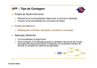 APF – Tipo de Contagem
        Projeto de Desenvolvimento
            Referencia as funcionalidades disponíveis na primeira instalação
            Incluem as funcionalidades de conversão de dados

        Projeto de Melhoria
            Modificações (inclusões, alterações, exclusões e conversão)

        Aplicação (Baseline)
            Funcionalidades já disponíveis
            Esta contagem é inicializada quando a contagem de pontos de função
            do projeto de desenvolvimento é finalizado e é atualizado sempre ao
            final de um projeto de melhoria da aplicação.




Humbertho Mattar
 