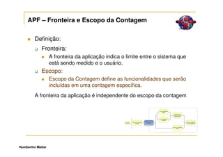 APF – Fronteira e Escopo da Contagem

         Definição:
             Fronteira:
                   A fronteira da aplicação indica o limite entre o sistema que
                   está sendo medido e o usuário.
             Escopo:
                   Escopo da Contagem define as funcionalidades que serão
                   incluídas em uma contagem específica.
         A fronteira da aplicação é independente do escopo da contagem




Humbertho Mattar
 