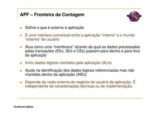 APF – Fronteira da Contagem

         Define o que é externo à aplicação
         É uma interface conceitual entre a aplicação “interna” e o mundo
         “externo” do usuário
         Atua como uma “membrana” através da qual os dados processados
         pelas transações (EEs, SEs e CEs) passam para dentro e para fora
         da aplicação
         Inclui dados lógicos mantidos pela aplicação (ALIs)
         Ajuda na identificação dos dados lógicos referenciados mas não
         mantidos dentro da aplicação (AIEs)
         Depende da visão externa do negócio do usuário da aplicação. É
         independente de considerações técnicas ou de implementação.




Humbertho Mattar
 