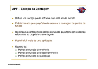 APF – Escopo da Contagem


         Define um (sub)grupo do software que está sendo medido

         É determinado pelo propósito de executar a contagem de pontos de
         função

         Identifica na contagem de pontos de função para fornecer respostas
         relevantes ao propósito da contagem

         Pode incluir mais de uma aplicação

         Escopo de:
           Pontos de função de melhoria
           Pontos de função de desenvolvimento
           Pontos de função de aplicação


Humbertho Mattar
 
