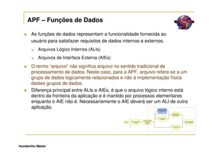 APF – Funções de Dados

       As funções de dados representam a funcionalidade fornecida ao
       usuário para satisfazer requisitos de dados internos e externos.
           Arquivos Lógico Internos (ALIs)
           Arquivos de Interface Externa (AIEs)
       O termo “arquivo” não significa arquivo no sentido tradicional de
       processamento de dados. Neste caso, para a APF, arquivo refere-se a um
       grupo de dados logicamente relacionados e não à implementação física
       destes grupos de dados.
       Diferença principal entre ALIs e AIEs, é que o arquivo lógico interno está
       dentro da fronteira da aplicação e é mantido por processos elementares
       enquanto o AIE não é. Necessariamente o AIE deverá ser um ALI de outra
       aplicação.




Humbertho Mattar
 