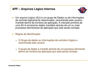 APF – Arquivos Lógico Internos


         Um arquivo Lógico (ALI) é um grupo de Dados ou de informações
         de controle logicamente relacionados, reconhecido pelo usuário,
         mantido dentro da fronteira da aplicação. A intenção primária de
         uma ALI é armazenar dados mantidos através de um ou mais
         processos elementares da aplicação que está sendo contada.

         Regras de identificação:

             O Grupo de dados ou informações de controle é lógico e
             reconhecido pelo usuário

             O grupo de dados é mantido através de um processo elementar
             dentro da fronteira da aplicação que está sendo contada




Humbertho Mattar
 