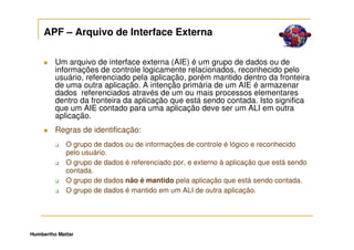 APF – Arquivo de Interface Externa

         Um arquivo de interface externa (AIE) é um grupo de dados ou de
         informações de controle logicamente relacionados, reconhecido pelo
         usuário, referenciado pela aplicação, porém mantido dentro da fronteira
         de uma outra aplicação. A intenção primária de um AIE é armazenar
         dados referenciados através de um ou mais processos elementares
         dentro da fronteira da aplicação que está sendo contada. Isto significa
         que um AIE contado para uma aplicação deve ser um ALI em outra
         aplicação.
         Regras de identificação:
             O grupo de dados ou de informações de controle é lógico e reconhecido
             pelo usuário.
             O grupo de dados é referenciado por, e externo à aplicação que está sendo
             contada.
             O grupo de dados não é mantido pela aplicação que está sendo contada.
             O grupo de dados é mantido em um ALI de outra aplicação.




Humbertho Mattar
 