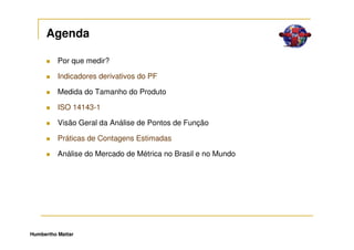 Agenda

          Por que medir?

          Indicadores derivativos do PF

          Medida do Tamanho do Produto

          ISO 14143-1

          Visão Geral da Análise de Pontos de Função

          Práticas de Contagens Estimadas

          Análise do Mercado de Métrica no Brasil e no Mundo




Humbertho Mattar
 