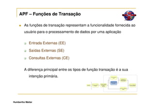 APF – Funções de Transação

         As funções de transação representam a funcionalidade fornecida ao
         usuário para o processamento de dados por uma aplicação


             Entrada Externas (EE)

             Saídas Externas (SE)

             Consultas Externas (CE)


         A diferença principal entre os tipos de função transação é a sua
             intenção primária.




Humbertho Mattar
 