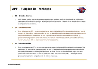 APF – Funções de Transação

         EE – Entradas Externas

             Uma entrada externa (EE) é um processo elementar que processa dados ou informações de controle que
             vêm de fora da fronteira da aplicação. A intenção primária de uma EE é manter um ou mais ALIs e/ou alterar
             o comportamento do sistema.

         SE – Saídas Externas

             Uma saída externa (SE) é um processo elementar que envia dados ou informações de controle para fora da
             fronteira da aplicação. A intenção primária de uma SE é apresentar informações ao usuário através de lógica
             de processamento que pode incluir, ou não, a recuperação de dados ou informações de controle. O
             processamento lógico deve conter pelo menos uma fórmula matemática ou cálculo, criar dados derivados,
             manter um ou mais ALIs ou alterar o comportamento do sistema.

         CE – Saídas Externas

             Uma consulta externa (CE) é um processo elementar que envia dados ou informações de controle para fora
             da fronteira da aplicação. A intenção primária de uma CE é apresentar informações ao usuário através da
             recuperação de dados ou informações de controle de um ALI ou AIE. O processamento lógico não deve
             conter fórmulas matemáticas ou cálculos, nem criar dados derivados. Nenhum ALI é mantido durante o
             processamento e nem o comportamento do sistema é alterado.




Humbertho Mattar
 