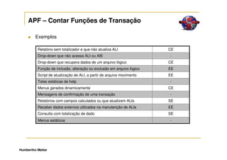 APF – Contar Funções de Transação

         Exemplos

          Relatório sem totalizador e que não atualiza ALI              CE
          Drop-down que não acessa ALI ou AIE                           -
          Drop-down que recupera dados de um arquivo lógico             CE
          Função de inclusão, alteração ou exclusão em arquivo lógico   EE
          Script de atualização de ALI, a partir de arquivo movimento   EE
          Telas estáticas de help                                       -
          Menus gerados dinamicamente                                   CE
          Mensagens de confirmação de uma transação                     -
          Relatórios com campos calculados ou que atualizem ALIs        SE
          Receber dados externos utilizados na manutenção de ALIs       EE
          Consulta com totalização de dado                              SE
          Menus estáticos                                               -




Humbertho Mattar
 