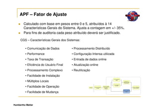 APF – Fator de Ajuste

        Calculado com base em pesos entre 0 e 5, atribuídos à 14
        Características Gerais do Sistema. Ajusta a contagem em +/- 35%.
        Para fins de auditoria cada peso atribuído deverá ser justificado.

     CGS – Características Gerais dos Sistemas:

         • Comunicação de Dados          • Processamento Distribuído
         • Performance                   • Configuração Intensa utilizada
         • Taxa de Transação             • Entrada de dados online
         • Eficiência do Usuário Final   • Atualização online
         • Processamento Complexo        • Reutilização
         • Facilidade de Instalação
         • Múltiplos Locais
         • Facilidade de Operação
         • Facilidade de Mudança



Humbertho Mattar
 