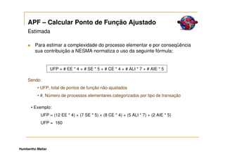 APF – Calcular Ponto de Função Ajustado
     Estimada

         Para estimar a complexidade do processo elementar e por conseqüência
         sua contribuição a NESMA normatiza o uso da seguinte fórmula:


                   UFP = # EE * 4 + # SE * 5 + # CE * 4 + # ALI * 7 + # AIE * 5

     Sendo:
          • UFP, total de pontos de função não-ajustados
          • #, Número de processos elementares categorizados por tipo de transação

      • Exemplo:
            UFP = (12 EE * 4) + (7 SE * 5) + (8 CE * 4) + (5 ALI * 7) + (2 AIE * 5)
            UFP = 160




Humbertho Mattar
 