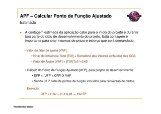 APF – Calcular Ponto de Função Ajustado
     Estimada

         A contagem estimada da aplicação cabe para o início do projeto e durante
         boa parte do ciclo de desenvolvimento do projeto. Esta contagem é
         importante para criar insumos de prazo e esforço que será demandado.

        • Valor do fator de ajuste [VAF]
              • Nível de Influência Total [TDI] = Somatório dos Valores atribuídos nas CGS
              • Fator de Ajuste [VAF] = [TDI]*0,01+0,65

         • Cálculo do Ponto de Função Ajustado [AFP], para projeto de desenvolvimento:
              • DFP = (UFP + CFP) X VAF
              • Sendo CFP, total de pontos de função incluídos para conversão de dados.

          Exemplo:
                     DFP = (160 + 0) X 0,95 = 152 FP



Humbertho Mattar
 